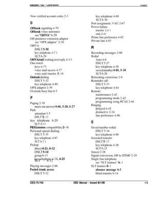 Page 1044aecuon /vu - WU~I~UUIIII IUBX
Non-verified account codes 2-30
Offhook signaling 4-70
Offhook voice announce
see “OHVA” 6-29
Off-premises extension adaptor
see “OPX adaptor” 2-39
OHVA
DSLT 5-30
key telephone 4-7 1
SLT 6-29
OHVA/call waiting text reply 4-3 1
One-touch
keys 4-73
voice mail access 4-77
voice mail transfer 3- 18
Onhook dialing
DSLT 5-32
key telephone 4-80
OPX adaptor 2-39
Override busy line 6-5
P
Paging 2-39
meet-me answer 4-66,5-28,6-27
Park
attendant 3-5
DSLT 5- 12key telephone 4-20
SLT...