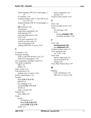 Page 1046station hunting (CPC-B 2.0 and higher) 2-
49
Tl interface 2-54
terminal hunting (CPC-A and CPC-B be-
low 2.0) 2-47
terminal hunting (CPC-B 2.0 and higher)
2-
49
toll restriction 2-58
trunk    1groups
trunk name assignment 2-62 
trunk queuing 2-63 
universal night answer 2-64
VAU 2-66
VAU port assignment 2-67
verified account codes 2-4 
voice mail ringing 2-65 walking TRS class of service 2-69
T
Tl interface 2-54
Terminal hunting (CPC-A and CPC-B below 2.0) 2-47
(CPC-B 2.0 and higher) 2-49
Text...