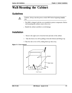 Page 106Section 300~InstallationChapter 3. Cabinet Installation
Wall-Mounting the Cabinet
Guidelines
A
Caution: Always turn the power switch OFF before beginning installa-
Ition.
lThe DBS is shipped with the cover installed to protect components. Before
wall-mounting the cabinet, remove the cover.
lHandle the cabinet carefully to avoid damage.
Installation
1.Remove the eight screws from the front and sides of the cabinet.
2.Take the front cover off by pulling it from the bottom and lifting it up.
3. Take the...