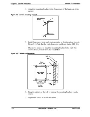 Page 107Chapter 3. Cabinet InstallationSection 300-Installation
4.Attach the mounting brackets to the four comers of the back side of the
cabinet.
Figure 3-2. Cabinet mounting bracket
Figure 3-3. Cabinet wa
5.Install four screws in the wall studs according to the dimensions given in
Figure 3-3. (Note that the width dimension is different for the DBS 40.)
.The screws are used to attach the mounting brackets to the wall. The
screws should protrude from the wall 
5/16 in.
mountinp
Stud\
(DES 40)
6.Hang the cabinet...