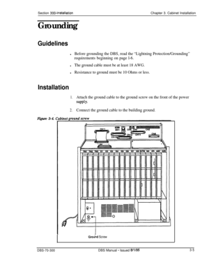 Page 108Section 300~InstallationChapter 3. Cabinet Installation
Grounding
Guidelines
lBefore grounding the DBS, read the “Lightning Protection/Grounding”
requirements beginning on page l-6.
lThe ground cable must be at least 18 AWG.
lResistance to ground must be 10 Ohms or less.
Installation
1.Attach the ground cable to the ground screw on the front of the power
suPPlY*
.2.
Connect the ground cable to the building ground.
Figure 3-4.
Ground Screw
DBS-70-300DBS Manual - Issued 8/l/953-5 