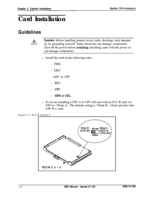 Page 109Chapter 3. Cabinet InstallationSection 300~Installation
Card InstallationGuidelines
A
Caution: Before handling printed circuit cards, discharge static elecuic-
.ity by grounding yourself. Static electricity can damage components.
Turn off the power before 
installiing. Installing cards with the power on
can damage components.Figure
3-5.SCC-B Switch 4
lInstall the cards in the following order:
- TRK
- DEC
- AEC or API
- see
- CPC
- MFRorCBL
lIf you are installing a CPC-A or CPC-AII card with an SCC-B...