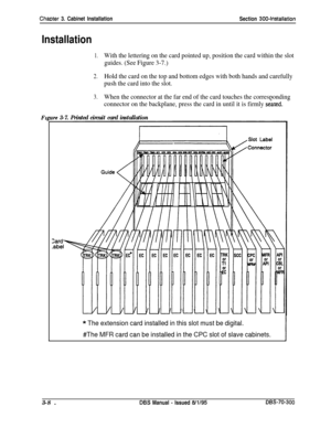 Page 111Chaoter 3. Cabinet Installation
Section 300~Installation
Installation
F,
1.With the lettering on the card pointed up, position the card within the slot
guides. (See Figure 3-7.)
2.Hold the card on the top and bottom edges with both hands and carefully
push the card into the slot.
3.When the connector at the far end of the card touches the corresponding
connector on the backplane, press the card in until it is firmly 
seated.
rre 3-7. Printed circuit card installation
Zard-
.abel
* The extension card...