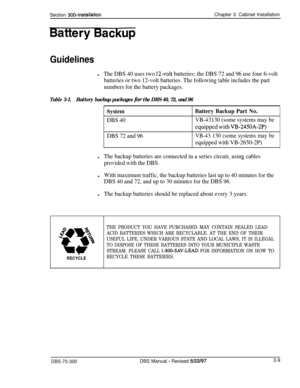 Page 112Section 3004nstallationChapter 3. Cabinet Installation
Battery-
Guidelines
lThe DBS 40 uses two 12-volt batteries; the DBS 72 and 96 use four 6-volt
batteries or two 12-volt batteries. The following table includes the part
numbers for the battery packages.
Table 3-I.Battery backup packages for the DBS 40, 72, and 96SystemBattery Backup Part No.
DBS 40VB-43130 (some systems may be
equipped with VB-2450A-2P)
DBS 72 and 96
VB-43 130 (some systems may be
equipped with VB-2650-2P)
lThe backup batteries are...