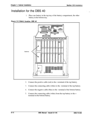 Page 113Chapter 3. Cabinet Installation
Section 300~Installation
Installation for the DBS 40
1.Place one battery in the top tray of the battery compartment, the other
battery in the bottom tray.
Fi,
location. DBS 40Batteries
2.Connect the positive cable (red) to the + terminal of the top battery.
3.Connect the connecting cable (white) to the - terminal of the top battery.
4.Connect the negative cable (blue) to the - terminal of the bottom battery.
5.Connect the connecting cable (white) from the top battery to...