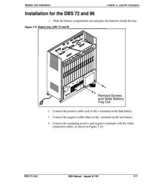 Page 114Section 300~lnstaaationmamer 3. C;atmet lnstallatlon
Installation for the DBS 72 and 96
1.Slide the battery compartment out and place the batteries inside the tray.
Figure3-9.
Remove Screwsand Slide Battery
Tray Out
2.Connect the positive cable (red) to the + terminal on the fist battery.
3.Connect the negative cable (blue) to the - terminal on the last battery.
4.Connect the remaining positive and negative terminals with the white
connection cables, as shown in Figure 3-10.
DBS-70-300DBS Manual - Issued...