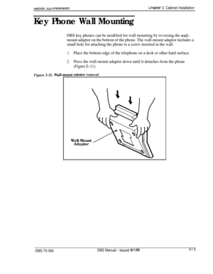 Page 1163emon yuu-lnsraiiatlon
Key Phone Wall Mounting
Gnapter 3. Cabinet Installation
DBS key phones can be modified for wall mounting by reversing the wall-
mount adaptor on the bottom of the phone. The wall-mount adaptor includes a
small hole for attaching the phone to a screw inserted in the wall.
1.Place the bottom edge of the telephone on a desk or other hard surface.
2.Press the wall-mount adaptor down until it detaches from the phone
(Figure 3- 11).Figure 
3-11.UdflDtO?’removal
Wall-Mount
Adaptor...