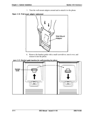 Page 117Chapter 3. Cabinet InstallationSection 300~Installation
Figure 3-12.Wall-mount adaptor replacement
igure 3-13.
Handset
Guide
3.Turn the wall-mount adaptor around and re-attach it to the phone..
LI.Remove the handset guide with a small screwdriver, turn it over, and
reinsert it into the phone.
t guide insertion for wal
7-m-r
n3znting, key phor
I13-l 4
DES Manual 
- Issued 8/l/95DBS-70-300 