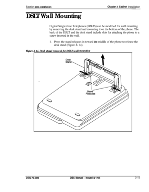 Page 118Section 3004nstallationChapter 3. Cabinet Installation
DSLT Wall Mounting
-
Digital Single-Line Telephones (DSLTs) can be modified for wall mounting
by removing the desk stand and mounting it on the bottom of the phone. The
back of the DSLT and the desk stand include slots for attaching the phone to a
screw inserted in the wall.
1.Press the stand releases in toward the middle of the phone to release the
desk stand (Figure 3- 14).
Figure 3-14. Desk stand removal for DSLT wallmountinpDBS-70-300
DBS Manual...