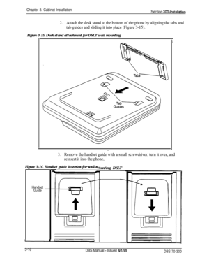 Page 119Chapter 3. Cabinet InstallationSection 300~Installation
2.Attach the desk stand to the bottom of the phone by aligning the tabs and
tab guides and sliding it into place (Figure 3-15).
Figure 3-15. Desk stand attachment for DSLT wail mounting
I
.
3.Remove the handset guide with a small screwdriver, turn it over, and
reinsert it into the phone,
Figure 3-16. Handset guide insertian for waU-n
i
Handset
Guide
unting, DSLT
3-16DBS Manual - Issued 6/l/95DBS-70-300 