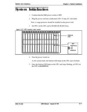 Page 120Section 300~InstallationChapter 3. Cabinet Installation
System Initialization
1.Confirm that the DBS power switch is OFF.
2.Plug the power cord into a dedicated 120V 15 amp AC wall outlet.
Note: A surge protector should be installed on the power cord.
3.Set SW1 on the CPC card to RAMCLR (RAM Clear).
‘igure 3-17. CPC memory clear switch
4.Turn the power switch on.
As the system loads, the bottom LED lamp on the CPC card will flash.
.
5.Once the bottom LED lamp on the CPC card stops flashing, set SW 1 on...