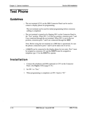 Page 121Chapter 3. Cabinet InstallationSection 3004nstallation
Test Phone
Guidelines
lThe test terminal (CN3) on the DBS Connector Panel can be used to
connect a display phone for programming.
The test terminal can be used for initial programming before extension
cabling is completed.
lThe test terminal is turned on by flipping SW1 on the Connector Panel to
the “Test” position. When SW 1 is in the test position, extension ports 7 and
8 are connected through the test terminal. When SW1 is not in the test...