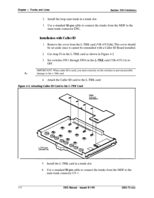 Page 130Chapter 4. Trunks and Lines
Section 3004nstallation
2.Install the loop-start trunk in a trunk slot.
3.Use a standard 50-pin cable to connect the trunks from the MDF to the
main trunk connector 
CNl.
Installation with Caller ID
1.Remove the cover from the L-TRK card (VB-435 11A). This cover should
be set aside since it cannot be reinstalled with a Caller ID Board installed.
2.Cut strap Jl on the L-TRK card as shown in Figure 4-2.
3.Set switches SW1 through SW8 on the L-‘IRK card (VB-43511A) to
OFF.A...