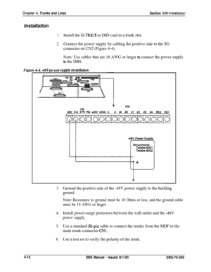 Page 132Chaoter 4. Trunks and Lines
Section 300-Installation
Installation
1.Install the G-IRK/8 or DID card in a trunk slot.
2.Connect the power supply by cabling the positive side to the SG
connector on CN2 (Figure 4-4).
Note: Use cables that are 18 AWG or larger 
to connect the power supply
Figu
to the DBS.
4-4. -4Wpo wer supply installadion
1CN2
-48V SG :tt RG +24V GND C
8 M 20 Zl Z2 23 24 RE2 REl
o/ololo/o1o/ololo/o/ololoioiojRecommend:
Tellabs-8001Tellabs-8002
3.Ground the positive side of the -48V power...