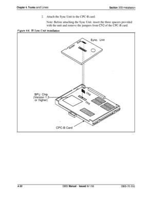 Page 144Chapter 4. Trunks and LinesSection 300-installation
2.Attach the Sync Unit to the CPC-B card.
Note: Before attaching the Sync Unit. insert the three spacers provided
with the unit and remove the jumpers from 
CN2 of the CPC-B card.
Fivure 1-6.Tl Svnc C’nit instdhtinn
BPU Chip
(Version 1.3
or higher)
CPC-B Card
4-22
DBS Manual - Issued 8/l/95DBS-70-300 