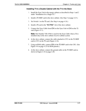 Page 149Section 300~installationChapter 4. Trunks and Lines
Installing Tl in a Double Cabinet with the Tl in the Slave
1.
2.
3.
4.
5.
6.
7.
8.
Install the Sync Unit in the master cabinet as described in Steps 1 and 2
under “Installation for a Single 
Tl.”
Install a Tl MDF card in the slave cabinet. (See Step 3 on page 4-23.)
Set Switch 1 on the 
Tl card. (See Step 4 on page 4-24.)
Install a 
Tl card in the “EQTRK” slot of the slave cabinet.
Connect the Sync Cable from 
CNl on the Sync Unit to CN5 on the Tl
card...