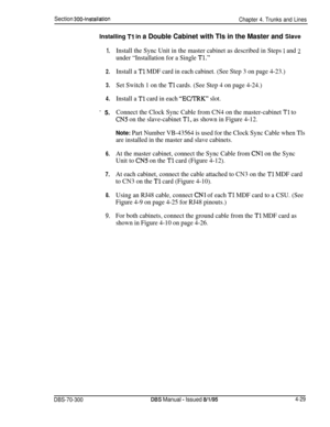 Page 151Section 300~InstallationChapter 4. Trunks and Lines
Installing Tl in a Double Cabinet with Tls in the Master and Slave
1.
2.
3.
4.
* 5.
6.
7.
8.
Cl,.
Install the Sync Unit in the master cabinet as described in Steps 1 and 2
under “Installation for a Single Tl.”
Install a Tl MDF card in each cabinet. (See Step 3 on page 4-23.)
Set Switch 1 on the 
Tl cards. (See Step 4 on page 4-24.)
Install a 
Tl card in each “EC/TRK” slot.
Connect the Clock Sync Cable from CN4 on the master-cabinet 
Tl to
CN5 on the...