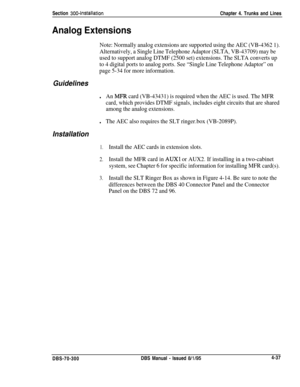 Page 159Section 300~InstallationChapter 4. Trunks and Lines
Analog Extensions
Note: Normally analog extensions are supported using the AEC (VB-4362 1).
Alternatively, a Single Line Telephone Adaptor (SLTA, VB-43709) may be
used to support analog DTMF (2500 set) extensions. The SLTA converts up
to 4 digital ports to analog ports. See “Single Line Telephone Adaptor” on
page 5-34 for more information.
Guidelines
lAn MFR card (VB-43431) is required when the AEC is used. The MFR
card, which provides DTMF signals,...