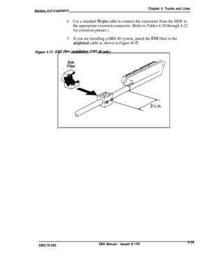 Page 161Section 300~installationChapter 4. Trunks and Lines
4.Use a standard 50-pin cable to connect the extensions from the MDF to
the appropriate extension connector. (Refer to Tables 4-20 through 4-22
for extension pinouts.)
5.If you are installing a DBS 40 system, attach the EMI filter to the
amphenol cable as shown in Figure 4-15.Figure 
4-15.1Trfilter instai~on (DBS 40 only)DBS-70-300DBS Manual 
- Issued W/954-39 