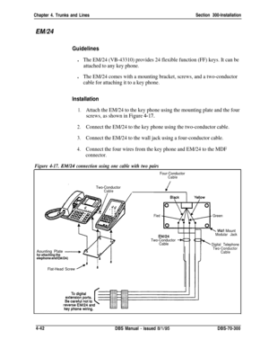 Page 164Chapter 4. Trunks and LinesSection 300-InstallationEM/24
Guidelinesl
The EM/24 (VB-43310) provides 24 flexible function (FF) keys. It can be
attached to any key phone.l
The EM/24 comes with a mounting bracket, screws, and a two-conductor
cable for attaching it to a key phone.
Installation
1.Attach the EM/24 to the key phone using the mounting plate and the four
screws, as shown in Figure 
4-17.
2.Connect the EM/24 to the key phone using the two-conductor cable.
3.Connect the EM/24 to the wall jack using...