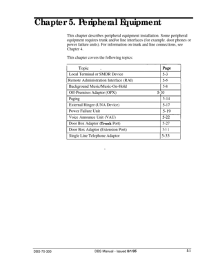 Page 167Chapter 5. Peripheral Equipment
This chapter describes peripheral equipment installation. Some peripheral
equipment requires trunk and/or line interfaces (for example. door phones or
power failure units). For information on trunk and line connections, see
Chapter 4.
This chapter covers the following topics:
1 Topic .
Local Terminal or SMDR Device5-3
1 Remote Administration Interface (RAI)
Background Music/Music-On-Hold
Off-Premises Adaptor (OPX)
5-8
5-10
Paging
External Ringer (UNA Device)
5-14
5-17...