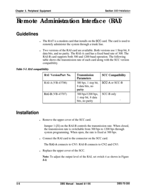 Page 172Chapter 5. Peripheral EquipmentSection 300~Installation
Remote Administration Interface (RAI)
Guidelines
lThe RAT is a modem card that installs on the XC card. The card is used to
remotely administer the system through a trunk line.
lTwo versions of the RAI card are available. Both versions use 1 Stop bit, 8
data bits, and no parity. The RAI-A card has a fixed baud rate of 300. The
RAI-B card supports both 300 and 1200 baud operation. The following
table shows the transmission rate of each card along...