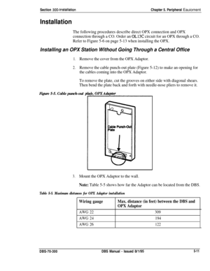 Page 177Section 3004nstallationChapter 5. Peripheral Eauioment
Installation
The following procedures describe direct OPX connection and OPX
connection through a CO. Order an 
OL13C circuit for an OPX through a CO.
Refer to Figure 5-6 on page 5-13 when installing the OPX.
Installing an OPX Station Without Going Through a Central Office
1.Remove the cover from the OPX Adaptor.
2.Remove the cable punch-out plate (Figure 5-12) to make an opening for
the cables coming into the OPX Adaptor.
To remove the plate, cut...