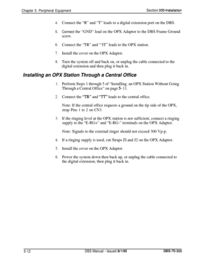 Page 178Chapter 5. Peripheral EquipmentSection 300~Installation
4.Connect the “R” and “T” leads to a digital extension port on the DBS.
5.Connect the “GND” lead on the OPX Adaptor to the DBS Frame Ground
screw.
6.Connect the “TR” and “‘IT” leads to the OPX station.
7.Install the cover on the OPX Adaptor.
8.Turn the system off and back on, or unplug the cable connected to the
digital extension and then plug it back in.
Installing an OPX Station Through a Central Office
1.Perform Steps 1 through 5 of “Installing....