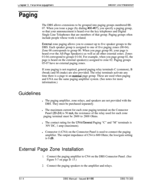 Page 180Lnaprer 3. rer~prlural cqulpmenr
Paging
The DBS allows extensions to be grouped into paging groups numbered OO-
07. When you issue a page (by dialing #IO-#07), you specify a paging group,
so that your announcement is heard over the key telephones and Digital
Single Line Telephones that are members of that group. Paging groups often
include people whose work is related.
Extelnal zone paging allows you to connect up to five speaker groups to the
DBS. Each speaker group is assigned to one of five paging...