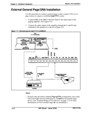 Page 182Chapter 5. Peripheral EquipmentSection 3004nstallation
External General Page/UNA Installation
Use this procedure to connect a general page system, connect UNA over a
page system or connect a combined 
page/UNA system.
1.Connect CN4 on the DBS Connector Panel to the audio input of the
paging amplifier. (See Figure 5-8.)
2.Connect the audio output of the amplifier through the C and M relay
terminals to the speaker(s) as shown in Figure 5-8.
Figure 5-8. External general pagelUNA insMution
(RCA ki%kstor)...