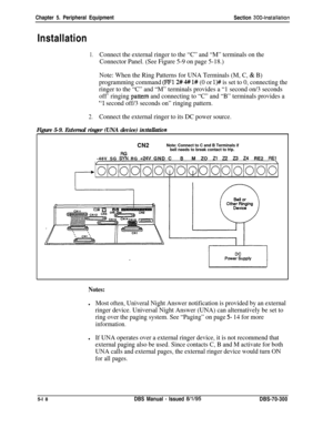 Page 184Chapter 5. Peripheral Equipment
Section 300~installationInstallation
1.Connect the external ringer to the “C” and “M” terminals on the
Connector Panel. (See Figure 5-9 on page 5-18.)
Note: When the Ring Patterns for UNA Terminals (M, C, 
& B)
programming command 
(FF12#4# l# (0 or l)# is set to 0, connecting the
ringer to the “C” and “M” terminals provides a “1 second on/3 seconds
off’ ringing 
pattern and connecting to “C” and “B” terminals provides a
“1 second off/3 seconds on” ringing pattern....