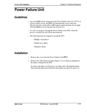 Page 185Section 300~installationChapter 5. Peripheral Equipment
Power -Failure Unit
Guidelines
lUp to four SLTs can be connected to the Power Failure Unit (VA-43703). If
a power failure occurs, the 
SLTs will automatically receive dial tone
directly from the central office. DBS features and restrictions do not apply
when the 
SLTs are receiving dial tone from the CO.
lIf a call is in progress through the Power Failure Unit (PFU) when the
power is restored, the call will be disconnected.
lThe following tools are...