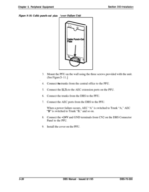 Page 186Chapter 5. Peripheral EquipmentSection 300~Installation
Figure S-10. Cable punch-out phte‘ower Failure Unit
3.Mount the PFU on the wall using the three screws provided with the unit.
(See Figure 5- 11. j.
4.Connect the trunks from the central office to the PFU.
5.Connect the SLTs to the AEC extension ports on the PFU.
6.Connect the trunks from the DBS to the PFU.
7.Connect the AEC ports from the DBS to the PFU.
When a power failure occurs, AEC “A” is switched to Trunk “A,” AEC
“B” is switched to Trunk...