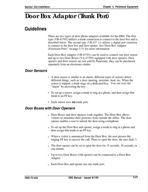 Page 193Section 300~InstallationChapter 5. Peripheral Equipment
Door Box Adaptor (Trunk Port)
Guidelines
There are two types of door phone adaptors available for the DBS. The first
type (VB-43701) utilizes a trunk connection to connect to the door box and is
described below. The second type (VB-437 11) utilizes a digital port extension
to connect to the door box and door opener. See“Door Box Adaptor
(Extension Port)” on page 5-31 for more information.
Each Door Box Adaptor (VB-43701) can be used to connect one...