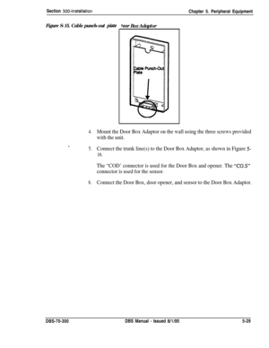 Page 195Section 300~installationChapter 5. Peripheral Equipment
Figure S-15. Cable punch-out plate
.
boor Box Adaptor
4.Mount the Door Box Adaptor on the wall using the three screws provided
with the unit.
5.Connect the trunk line(s) to the Door Box Adaptor, as shown in Figure 5-
16.
The “COD’ connector is used for the Door Box and opener. The “C0.S”
connector is used for the sensor.
6.Connect the Door Box, door opener, and sensor to the Door Box Adaptor.DBS-70-300DBS Manual 
- Issued 8/l/955-29 