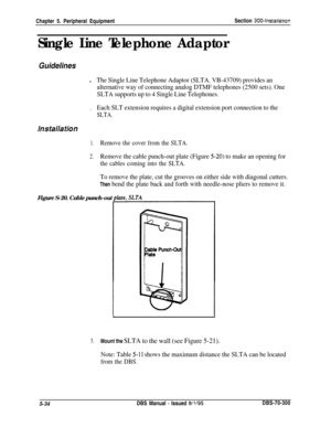 Page 200Chapter 5. Peripheral EquipmentSection 3004nstallatlon
Single Line Telephone Adaptor
Guidelinesl
The Single Line Telephone Adaptor (SLTA. VB-43709) provides an
alternative way of connecting analog DTMF telephones (2500 sets). One
SLTA supports up to 4 Single Line Telephones.
.Each SLT extension requires a digital extension port connection to the
SLTA.
1.Remove the cover from the SLTA.
2.Remove the cable punch-out plate (Figure 5-20) to make an opening for
the cables coming into the SLTA.
To remove the...