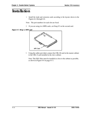 Page 212Chapter 6. Double-Cabinet Systems
Section 300~installation
Installation
1.Install the trunk and extension cards according to the layouts shown in the
Figures 5-l through 6-6.
Note:The port numbers for each slot are fixed.
2.If you are using two MFR cards, cut Strap S3 on the second card.
Figure 6-7. Strap 3, MFR cardI
3.Using the cables provided, connect the CBL-M card in the master cabinet
to the CBL-S card installed in the slave cabinet.
Note: The EM1 filter must be installed as close to the cabinet as...