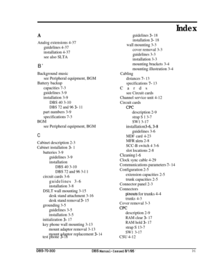 Page 232Index
A
Analog extensions 4-37
guidelines 4-37
installation 4-37
see also SLTAB’
Background music
see Peripheral equipment, BGM
Battery backup
capacities 7-3
guidelines 3-9
installation 3-9
DBS 40 3-10
DBS 72 and 96 3- 11
part numbers 3-9
specifications 7-3
BGM
see Peripheral equipment, BGM
C
Cabinet description 2-3
Cabinet installation 3- 1
batteries 3-9
guidelines 3-9
installation
DBS 40 3-10
DBS 72 and 96 3-l 1
circuit cards 3-6guidelines 3-6
installation 3-8
DSLT wall mounting 3-15
desk stand...