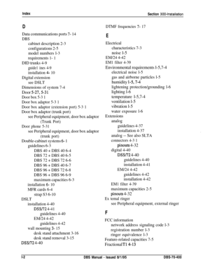 Page 233Index
Section 300~Installation
D
Data communications ports 7- 14
DBS
cabinet description 2-3
configurations 2-5
model numbers l-3
requirements 1- 1
DID trunks 4-9
guide1 ines 4-9
installation 4- 10
Digital extension
see DSLT
Dimensions of system 7-4
Door j-27,5-31
Door box 5-3 1
Door box adaptor 5-3 1
Door box adaptor (extension port) 5-3 1
Door box adaptor (trunk port)
see Peripheral equipment, door box adaptor
(Trunk Port)
Door phone 5-31
see Peripheral equipment, door box adaptor
(trunk port)...