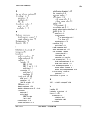 Page 234Section 300~installation
Index
GGas and airborne particles l-5
Grounding 1-6, 3-5
guidelines 3-5
installation 3-5
Tl 4-26
Ground-start trunks 4-9
guide1 ines 4-9installation 
4- 10
HHardware maximums
double-cabinet systems 7-9
single-cabinet systems 7-7
Heat generation 7-3
Humidity l-5,7-4
I
initialization of system 3- 17
Input power 7-3
Installation
analog extensions 4-37
background music 5-8
cabinet 3-l
batteries 3-9
DBS 40 3-10
DBS 72 and 96 3-l 1
guidelines 3-9
grounding 3-5
guidelines 3-5...