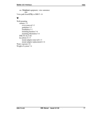 Page 236Section 300~Installation
Index
see ,Peripheral equipment, voice announce
unit
Voice path from 
KTEL to DBS 7- 14
W
Wall mounting
cabinets 3-3
cover removal 3-3
guidelines 3-3
installation 3-3
mounting brackets 3-4
mounting illustration 3-4
DSLT 3-153-16
key phones 3- 13
mount adaptor removal 3- 13
mount adaptor replacement 
3- 14
Water exposure l-6
Weight of system 7-4
DES-70-400DBS Manual - Issued 8/l/95.l-7 