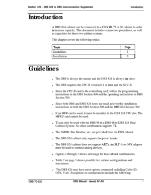 Page 240Section 320 - DBS 824 to DBS Interconnection SupplementIntroduction
Introduction
A DBS 824 cabinet can be connected to a DBS 40,72 or 96 cabinet in order
to increase capacity. This document includes connection procedures, as well
as capacities for these two-cabinet systems.
This chapter covers the following topics:
I Page I
1 GuidelinesI 1 I
/ InstallationI 6 I
Guidelines
lThe DBS is always the master and the DBS 824 is always the slave.
lThe DBS requires the CPC-B version 6.1 or later and the SCC-B....
