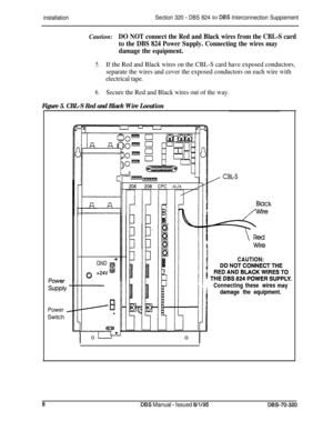 Page 247installationSection 320 - DBS 824 to DBS Interconnection SuppiementCaution:
DO NOT connect the Red and Black wires from the CBL-S card
to the DBS 824 Power Supply. Connecting the wires may
damage the equipment.
5.If the Red and Black wires on the CBL-S card have exposed conductors,
separate the wires and cover the exposed conductors on each wire with
electrical tape.
6.Secure the Red and Black wires out of the way.
Figure 5. CBL-S Red and Black Wire Location
Power
Switch
GND
0+24VI4
CAUTION:...