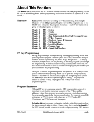 Page 264,About This Section
This Section 400 is intended for use as a technical reference manual for DBS programming via the
FF keys on 
a DBS key phone. (Other programming methods are described in Appendix B of this
section.)
StructureSection 400 is structured according to FF key numbering. For example,
Chapter 1 covers 
FFl programs; Chapter 2 covers FF2 programs; and so on.
The FF keys categorize the programs by subject -- each FF key represents a
group of related programs as follows:
Chapter 1
Chapter 2...