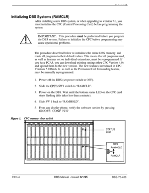 Page 268Initializing DBS Systems (RAMCLR)
After installing a new DBS system, or when upgrading to Version 7.0, you
must initialize the CPC (Central Processing Card) before programming the
system.
IMPORTANT:This procedure must be performed before you program
the DBS system. Failure to initialize the CPC before programming may
cause operational problems.Figure 1.
The procedure described below re-initializes the entire DBS memory, and
resets all programs to their default values. This means that all programs used,...