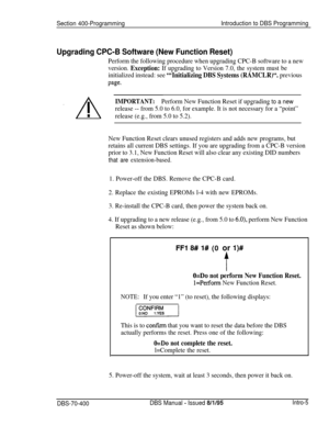 Page 269Section 400-ProgrammingIntroduction to DBS Programming
Upgrading CPC-B Software (New Function Reset)
Perform the following procedure when upgrading CPC-B software to a new
version. 
Exception: If upgrading to Version 7.0, the system must be
initialized instead: see 
“‘Initializing DBS Systems (RAMCLR)“. previous
page.
IMPORTANT:Perform New Function Reset if upgrading to a new
release -- from 5.0 to 6.0, for example. It is not necessary for a “point”
release (e.g., from 5.0 to 5.2).
New Function Reset...