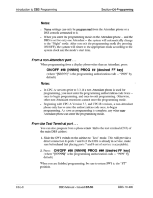Page 272introduction to DBS ProgrammingSection 400-Programming
Notes:
lName settings can only be progammed from the Attendant phone or a
DSS console connected to it.
lWhen you enter the programming mode on the Attendant phone -- and the
DBS is set for only one Attendant --
the system will automatically change
to the “Night” mode. After you exit the programming mode (by pressing
ON/OFF), the system will return to the appropriate mode according to the
system clock and the mode’s start time.
From a non-Attendant...