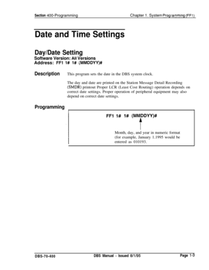 Page 288Section 400-ProgrammingChapter 1. System Prog;arnming (FFl)
Date and Time Settings
Day/Date Setting
Software Version: Ail VersionsAddress: 
FFl l# l# (MMDDYY)#
DescriptionThis program sets the date in the DBS system clock.
The day and date are printed on the Station Message Detail Recording
(SMDRj printout Proper LCR (Least Cost Routing) operation depends on
correct date settings. Proper operation of peripheral equipment may also
depend on correct date settings.
Programming
I
FFl 1# 1# (MM.DDYY)#
tMonth,...