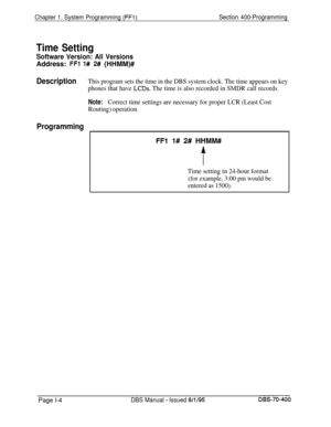 Page 289Chapter 1. System Programming (FFl)Section 400-Programming
Time Setting
Software Version: All VersionsAddress: 
FFl 1# 2# (HHMM)#
DescriptionThis program sets the time in the DBS system clock. The time appears on key
phones that have 
LCDs. The time is also recorded in SMDR call records.
Note:Correct time settings are necessary for proper LCR (Least Cost
Routing) operation.
ProgrammingI
Time setting in 24-hour format
(for example, 3:00 pm would be
entered as 1500).Page l-4
DBS Manual - Issued...