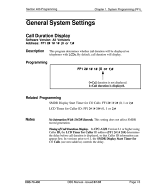 Page 290Section 400-Programming
Chapter 1. System Programming (FFl)
General System Settings
Call Duration Display
Software Version: All VersionsAddress: 
FFl 2# 1# l# (0 or l)#
DescriptionThis program determines whether call duration will be displayed on
telephones with 
LCDs. By default, call duration will display.
Programming
FFl 2# 1# l# (0 or l)#
t
O=Call duration is not displayed.
l=Call duration is displayed.
Related Programming
SMDR Display Start Timer for CO Calls: FFl 2# 1# 2# (0, 1 or 2)#LCD Timer for...